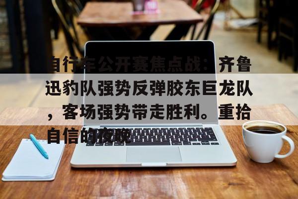 九游娱乐-关于自行车公开赛焦点战:齐鲁迅豹队强势反弹胶东巨龙队,客场强势带走胜利。重拾自信的夜晚的信息