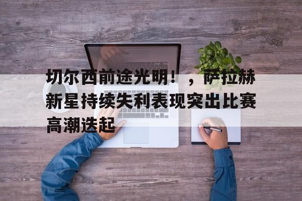 九游官网-切尔西前途光明！，萨拉赫新星持续失利表现突出比赛高潮迭起的简单介绍