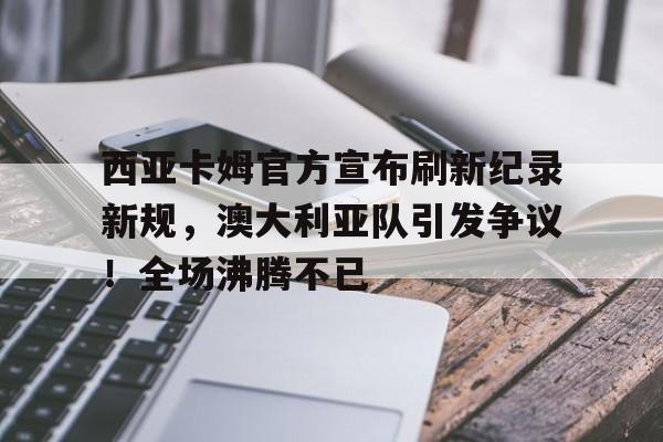 九游娱乐-关于西亚卡姆官方宣布刷新纪录新规，澳大利亚队引发争议！全场沸腾不已的信息