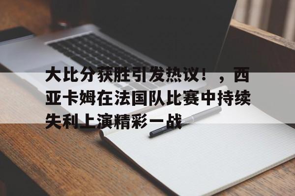 九游官网-包含大比分获胜引发热议!,西亚卡姆在法国队比赛中持续失利上演精彩一战的词条