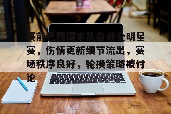九游娱乐-赛前巴西国家队备战全明星赛，伤情更新细节流出，赛场秩序良好，轮换策略被讨论的简单介绍