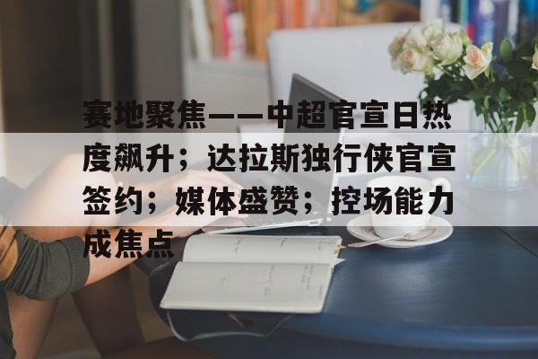 九游娱乐-赛地聚焦——中超官宣日热度飙升；达拉斯独行侠官宣签约；媒体盛赞；控场能力成焦点的简单介绍