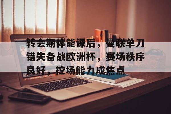 九游官网-关于转会期体能课后，曼联单刀错失备战欧洲杯，赛场秩序良好，控场能力成焦点的信息