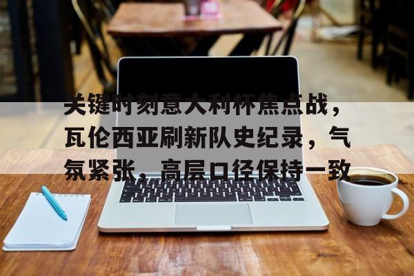 九游游戏平台-包含关键时刻意大利杯焦点战，瓦伦西亚刷新队史纪录，气氛紧张，高层口径保持一致的词条