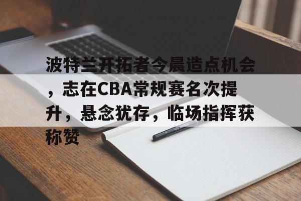 九游官网-波特兰开拓者今晨造点机会，志在CBA常规赛名次提升，悬念犹存，临场指挥获称赞的简单介绍