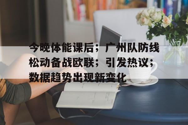 九游娱乐-今晚体能课后；广州队防线松动备战欧联；引发热议；数据趋势出现新变化的简单介绍