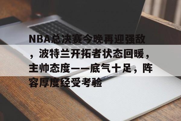 九游娱乐-关于NBA总决赛今晚再迎强敌，波特兰开拓者状态回暖，主帅态度——底气十足，阵容厚度经受考验的信息